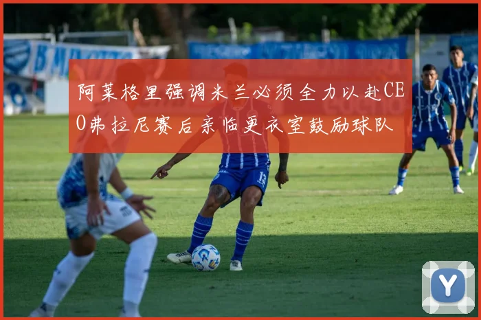阿莱格里强调米兰必须全力以赴CEO弗拉尼赛后亲临更衣室鼓励球队