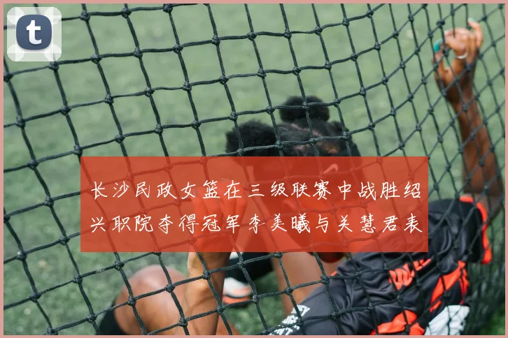 长沙民政女篮在三级联赛中战胜绍兴职院夺得冠军李美曦与关慧君表现出色
