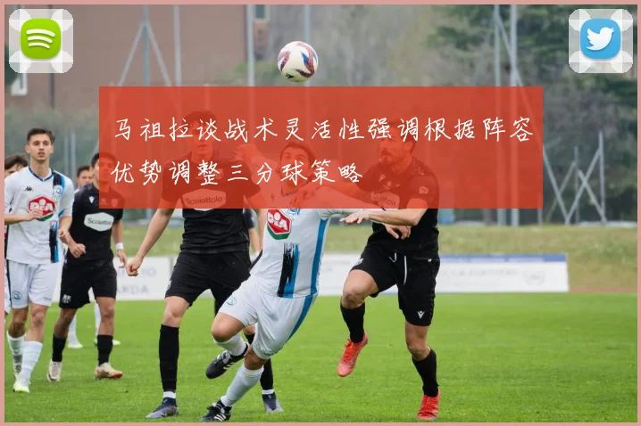 马祖拉谈战术灵活性强调根据阵容优势调整三分球策略