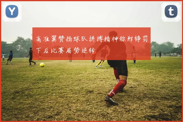 高准翼赞扬球队拼搏精神称郑铮罚下后比赛局势逆转