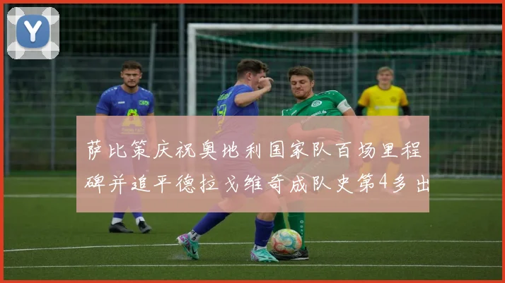 萨比策庆祝奥地利国家队百场里程碑并追平德拉戈维奇成队史第4多出场者