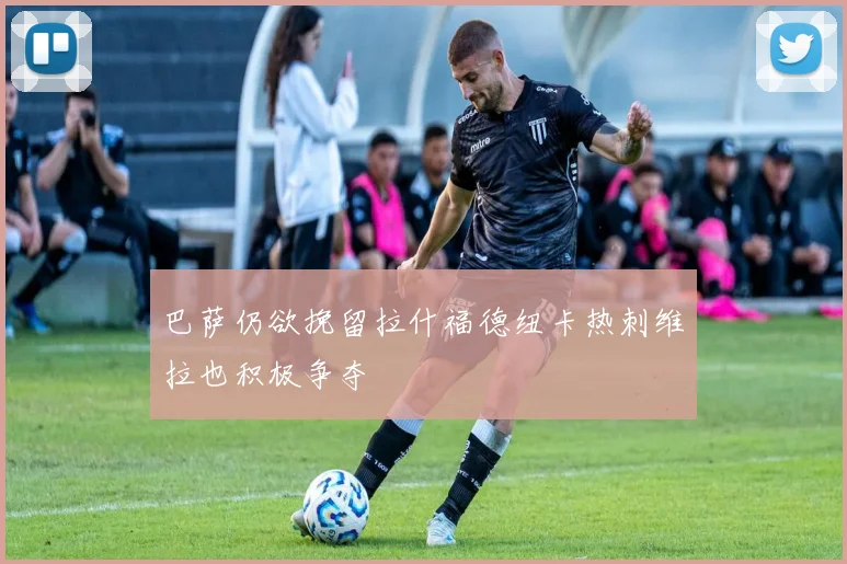 巴萨仍欲挽留拉什福德纽卡热刺维拉也积极争夺