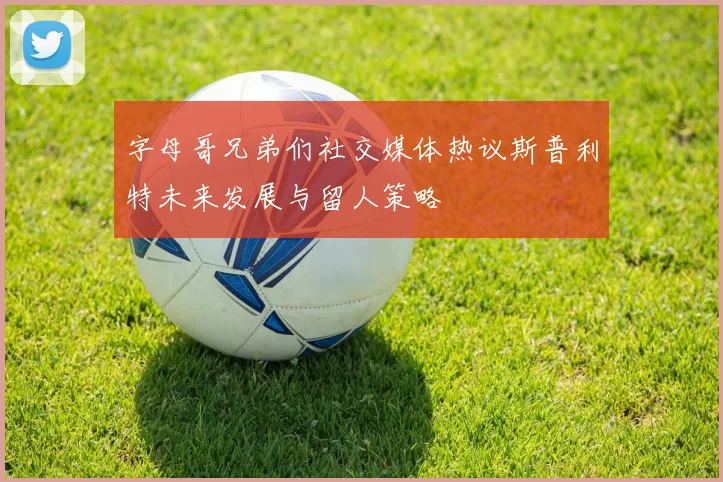 字母哥兄弟们社交媒体热议斯普利特未来发展与留人策略