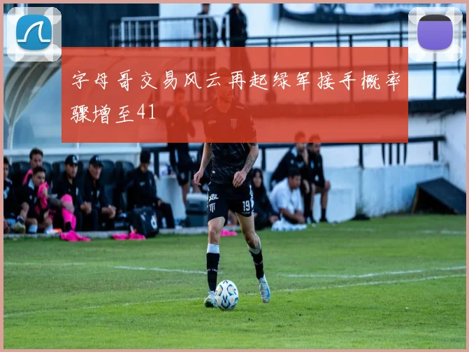 字母哥交易风云再起绿军接手概率骤增至41