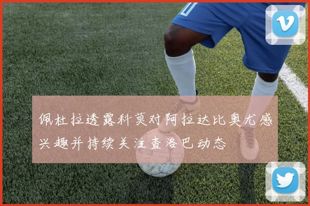 佩杜拉透露科莫对阿拉达比奥尤感兴趣并持续关注查洛巴动态