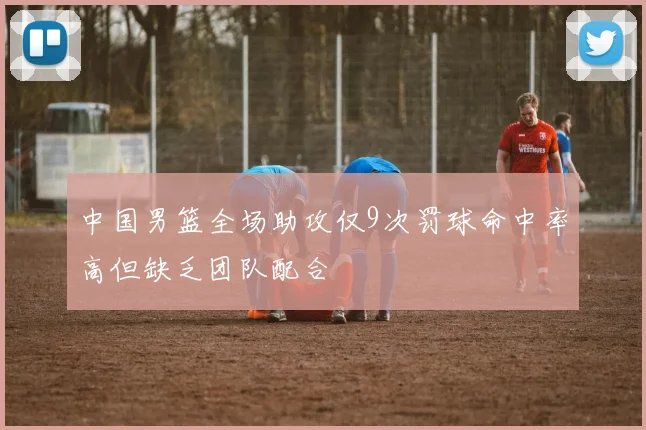 中国男篮全场助攻仅9次罚球命中率高但缺乏团队配合