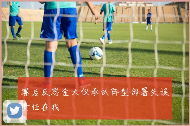 赛后反思金大仪承认阵型部署失误责任在我
