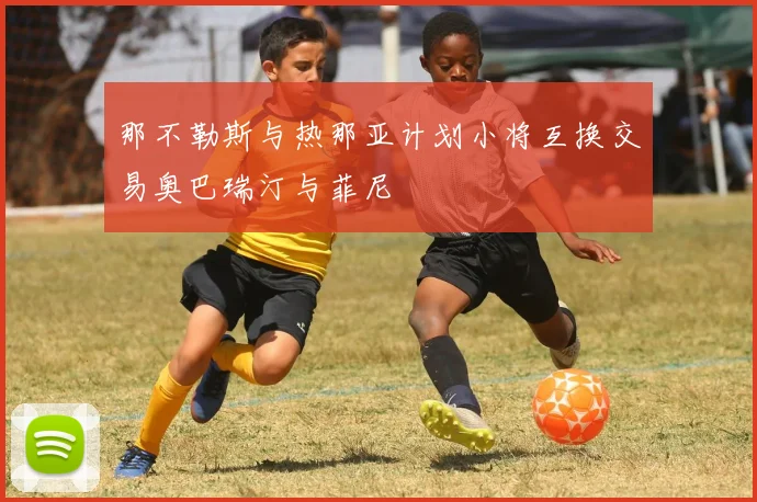 那不勒斯与热那亚计划小将互换交易奥巴瑞汀与菲尼