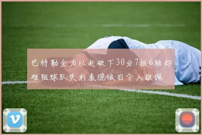 巴特勒全力以赴砍下30分7板6助却难阻球队失利表现依旧令人敬佩
