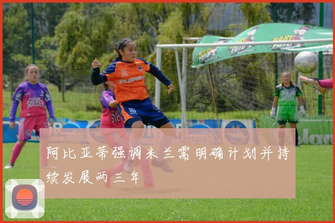 阿比亚蒂强调米兰需明确计划并持续发展两三年