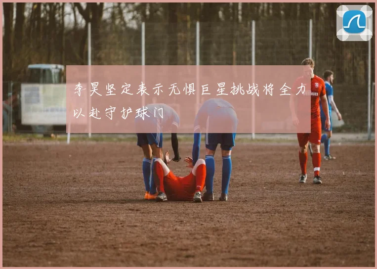 李昊坚定表示无惧巨星挑战将全力以赴守护球门