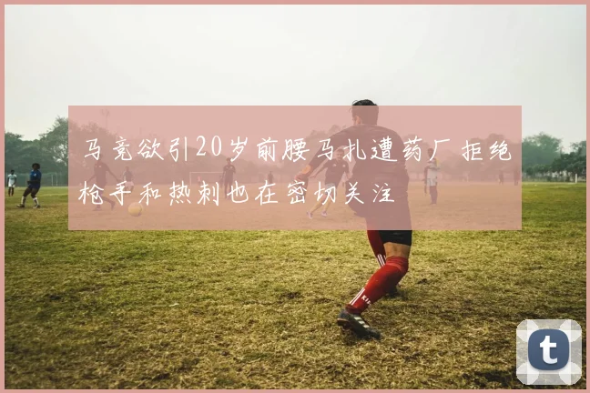马竞欲引20岁前腰马扎遭药厂拒绝枪手和热刺也在密切关注