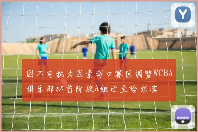 因不可抗力因素海口赛区调整WCBA俱乐部杯首阶段A组迁至哈尔滨