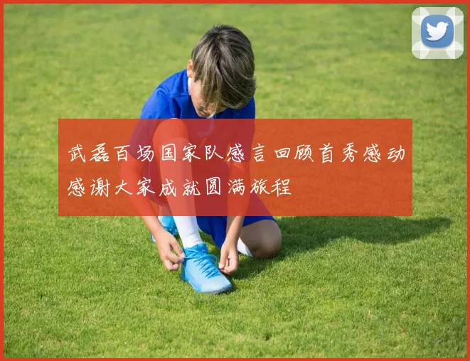 武磊百场国家队感言回顾首秀感动感谢大家成就圆满旅程