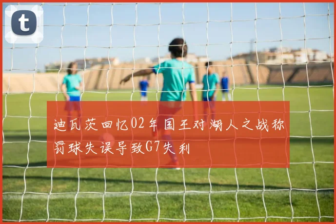 迪瓦茨回忆02年国王对湖人之战称罚球失误导致G7失利