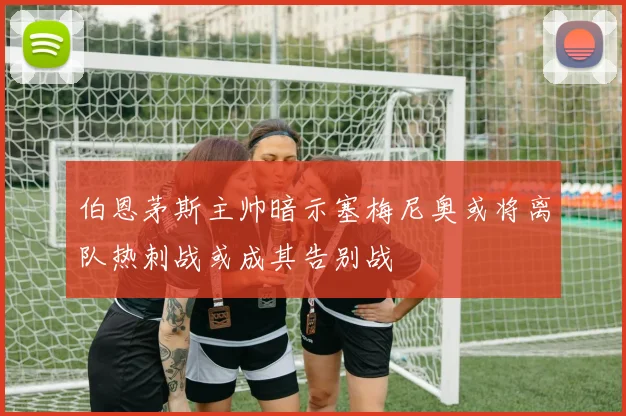 伯恩茅斯主帅暗示塞梅尼奥或将离队热刺战或成其告别战