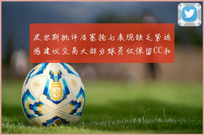 皮尔斯批评活塞抢七表现缺乏紧迫感建议交易大部分球员仅保留CC和詹金斯