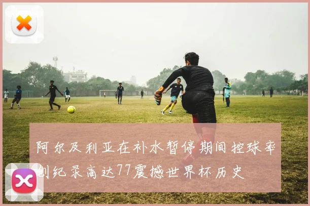 阿尔及利亚在补水暂停期间控球率创纪录高达77震撼世界杯历史