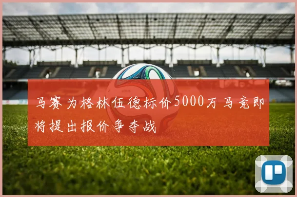 马赛为格林伍德标价5000万马竞即将提出报价争夺战